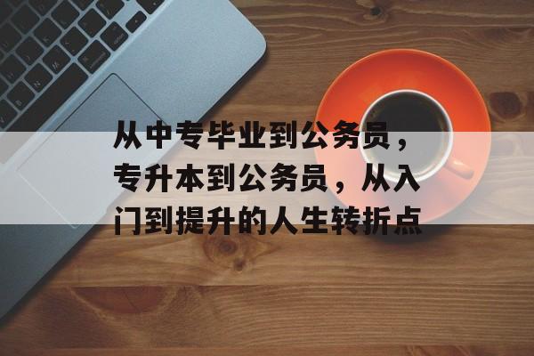 从中专毕业到公务员，专升本到公务员，从入门到提升的人生转折点