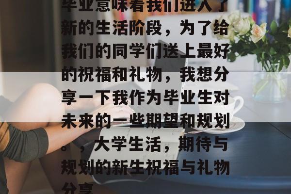 毕业意味着我们进入了新的生活阶段,为了给我们的同学们送上最好的祝福和礼物,我想分享一下我作为毕业生对未来的一些期望和规划。,大学生活,期待与规划的新生祝福与礼物分享 毕业意味着我们进入了新的生活阶段,为了给我们的同学们送上最好的祝福和礼物,我想分享一下我作为毕业生对未来的一些期望和规划。,大学生活,期待与规划的新生祝福与礼物分享