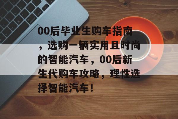 00后毕业生购车指南，选购一辆实用且时尚的智能汽车，00后新生代购车攻略，理性选择智能汽车！