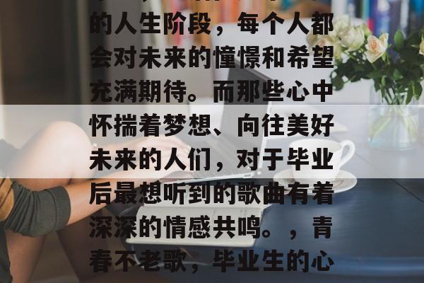毕业,生活在这个重要的人生阶段,每个人都会对未来的憧憬和希望充满期待。而那些心中怀揣着梦想、向往美好未来的人们,对于毕业后最想听到的歌曲有着深深的情感共鸣。,青春不老歌,毕业生的心声 毕业,生活在这个重要的人生阶段,每个人都会对未来的憧憬和希望充满期待。而那些心中怀揣着梦想、向往美好未来的人们,对于毕业后最想听到的歌曲有着深深的情感共鸣。,青春不老歌,毕业生的心声
