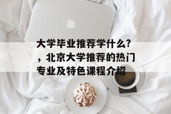 大学毕业推荐学什么?,北京大学推荐的热门专业及特色课程介绍 大学毕业推荐学什么?,北京大学推荐的热门专业及特色课程介绍