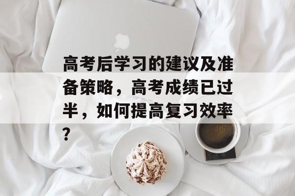 高考后学习的建议及准备策略,高考成绩已过半,如何提高复习效率? 高考后学习的建议及准备策略,高考成绩已过半,如何提高复习效率?