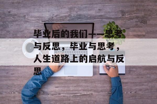 毕业后的我们——思考与反思，毕业与思考，人生道路上的启航与反思