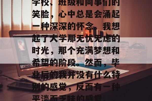 毕业多年了，每当看到学校、班级和同事们的笑脸，心中总是会涌起一种深深的怀念。我想起了大学那无忧无虑的时光，那个充满梦想和希望的阶段。然而，毕业后的我并没有什么特别的感觉，反而有一种平淡而乏味的感觉。，大学毕业，寡欢少乐