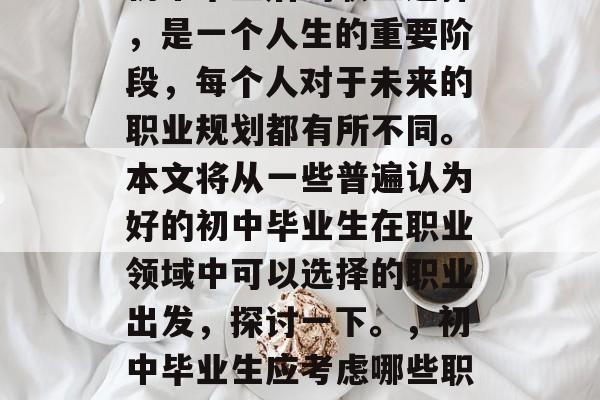 初中毕业后的职业选择，是一个人生的重要阶段，每个人对于未来的职业规划都有所不同。本文将从一些普遍认为好的初中毕业生在职业领域中可以选择的职业出发，探讨一下。，初中毕业生应考虑哪些职业?