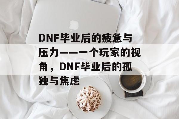 DNF毕业后的疲惫与压力——一个玩家的视角,DNF毕业后的孤独与焦虑 DNF毕业后的疲惫与压力——一个玩家的视角,DNF毕业后的孤独与焦虑