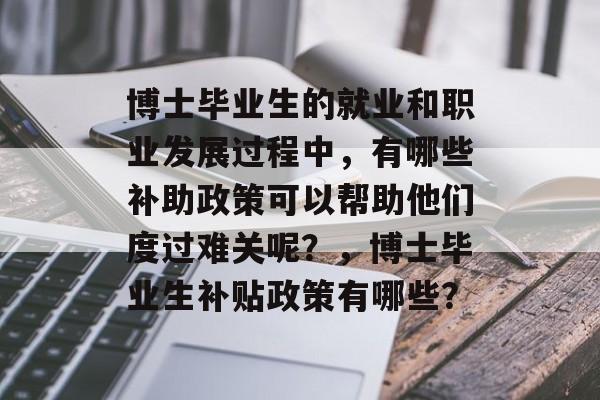 博士毕业生的就业和职业发展过程中，有哪些补助政策可以帮助他们度过难关呢？，博士毕业生补贴政策有哪些？