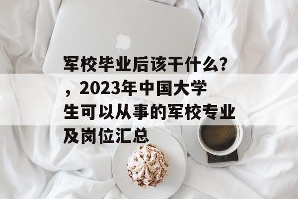 军校毕业后该干什么？，2023年中国大学生可以从事的军校专业及岗位汇总