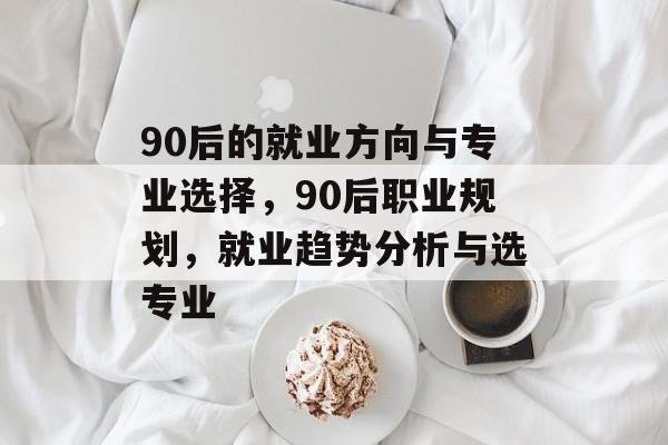 90后的就业方向与专业选择,90后职业规划,就业趋势分析与选专业 90后的就业方向与专业选择,90后职业规划,就业趋势分析与选专业