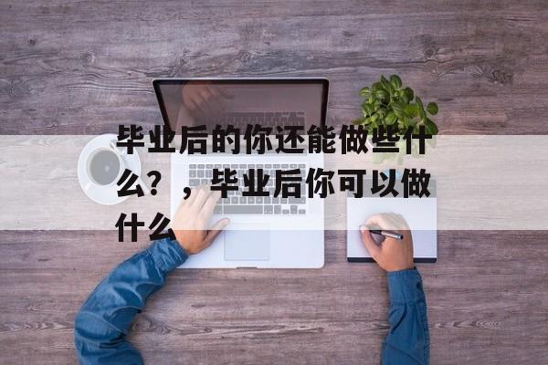 毕业后的你还能做些什么?,毕业后你可以做什么 毕业后的你还能做些什么?,毕业后你可以做什么