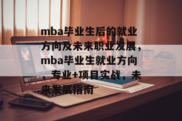 mba毕业生后的就业方向及未来职业发展,mba毕业生就业方向,专业+项目实战,未来发展指南 mba毕业生后的就业方向及未来职业发展,mba毕业生就业方向,专业+项目实战,未来发展指南
