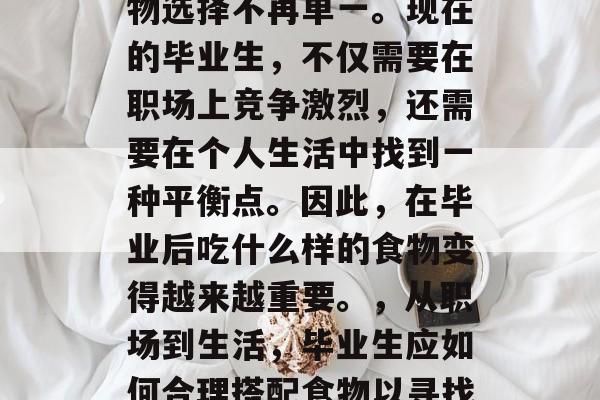 毕业后的就业市场,食物选择不再单一。现在的毕业生,不仅需要在职场上竞争激烈,还需要在个人生活中找到一种平衡点。因此,在毕业后吃什么样的食物变得越来越重要。,从职场到生活,毕业生应如何合理搭配食物以寻找工作与生活的平衡点? 毕业后的就业市场,食物选择不再单一。现在的毕业生,不仅需要在职场上竞争激烈,还需要在个人生活中找到一种平衡点。因此,在毕业后吃什么样的食物变得越来越重要。,从职场到生活,毕业生应如何合理搭配食物以寻找工作与生活的平衡点?