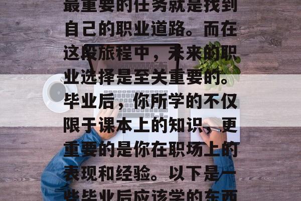毕业是一段人生的重要阶段，对于学生来说，最重要的任务就是找到自己的职业道路。而在这段旅程中，未来的职业选择是至关重要的。毕业后，你所学的不仅限于课本上的知识，更重要的是你在职场上的表现和经验。以下是一些毕业后应该学的东西。，求职指南，毕业后你需要掌握哪些技能?