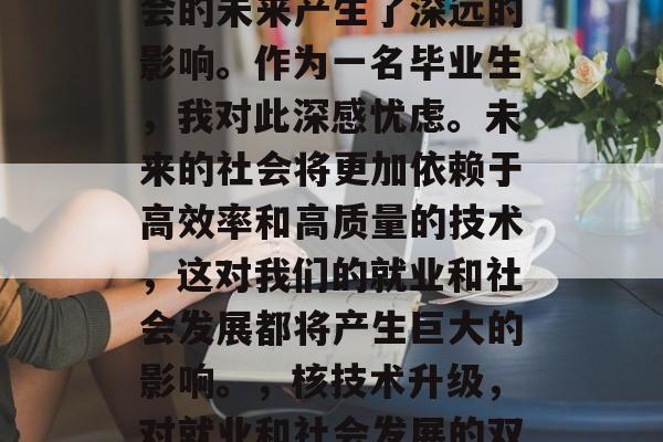 核技术的发展对人类社会的未来产生了深远的影响。作为一名毕业生,我对此深感忧虑。未来的社会将更加依赖于高效率和高质量的技术,这对我们的就业和社会发展都将产生巨大的影响。,核技术升级,对就业和社会发展的双重挑战 核技术的发展对人类社会的未来产生了深远的影响。作为一名毕业生,我对此深感忧虑。未来的社会将更加依赖于高效率和高质量的技术,这对我们的就业和社会发展都将产生巨大的影响。,核技术升级,对就业和社会发展的双重挑战