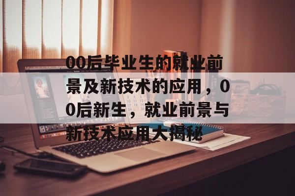 00后毕业生的就业前景及新技术的应用，00后新生，就业前景与新技术应用大揭秘
