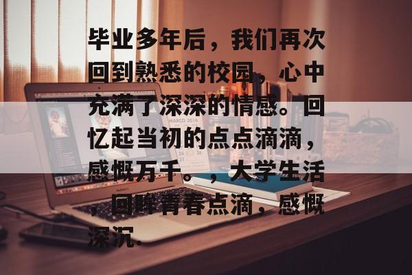 毕业多年后,我们再次回到熟悉的校园,心中充满了深深的情感。回忆起当初的点点滴滴,感慨万千。,大学生活,回眸青春点滴,感慨深沉. 毕业多年后,我们再次回到熟悉的校园,心中充满了深深的情感。回忆起当初的点点滴滴,感慨万千。,大学生活,回眸青春点滴,感慨深沉.