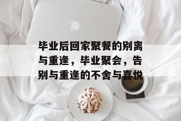 毕业后回家聚餐的别离与重逢,毕业聚会,告别与重逢的不舍与喜悦 毕业后回家聚餐的别离与重逢,毕业聚会,告别与重逢的不舍与喜悦
