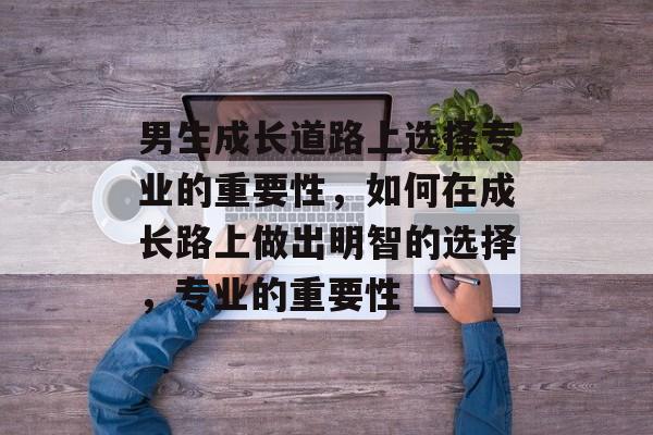 男生成长道路上选择专业的重要性,如何在成长路上做出明智的选择,专业的重要性 男生成长道路上选择专业的重要性,如何在成长路上做出明智的选择,专业的重要性