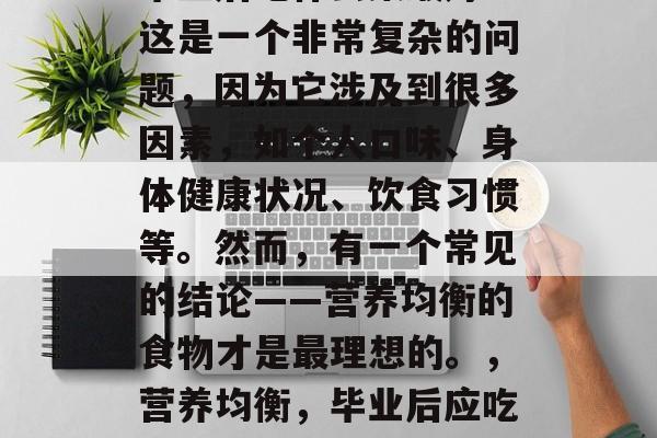 毕业后吃什么菜最好?这是一个非常复杂的问题,因为它涉及到很多因素,如个人口味、身体健康状况、饮食习惯等。然而,有一个常见的结论——营养均衡的食物才是最理想的。,营养均衡,毕业后应吃哪些健康菜肴 毕业后吃什么菜最好?这是一个非常复杂的问题,因为它涉及到很多因素,如个人口味、身体健康状况、饮食习惯等。然而,有一个常见的结论——营养均衡的食物才是最理想的。,营养均衡,毕业后应吃哪些健康菜肴