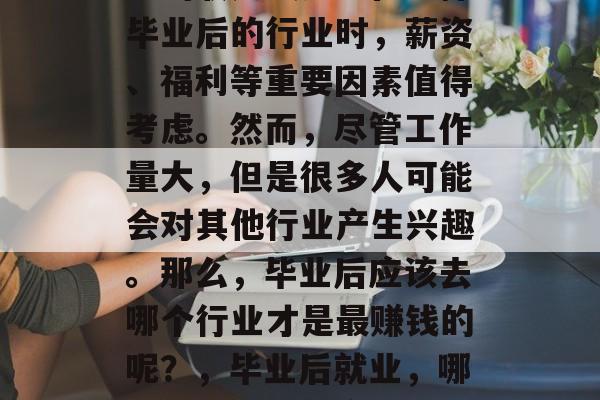 毕业后找工作,哪些职业的收入最多?在选择毕业后的行业时,薪资、福利等重要因素值得考虑。然而,尽管工作量大,但是很多人可能会对其他行业产生兴趣。那么,毕业后应该去哪个行业才是最赚钱的呢?,毕业后就业,哪些行业收入最高?薪资与福利因素需考虑 毕业后找工作,哪些职业的收入最多?在选择毕业后的行业时,薪资、福利等重要因素值得考虑。然而,尽管工作量大,但是很多人可能会对其他行业产生兴趣。那么,毕业后应该去哪个行业才是最赚钱的呢?,毕业后就业,哪些行业收入最高?薪资与福利因素需考虑