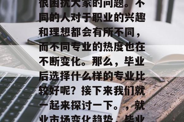 毕业后的专业选择是个很困扰大家的问题。不同的人对于职业的兴趣和理想都会有所不同,而不同专业的热度也在不断变化。那么,毕业后选择什么样的专业比较好呢?接下来我们就一起来探讨一下。,就业市场变化趋势,毕业后的专业选择指南 毕业后的专业选择是个很困扰大家的问题。不同的人对于职业的兴趣和理想都会有所不同,而不同专业的热度也在不断变化。那么,毕业后选择什么样的专业比较好呢?接下来我们就一起来探讨一下。,就业市场变化趋势,毕业后的专业选择指南