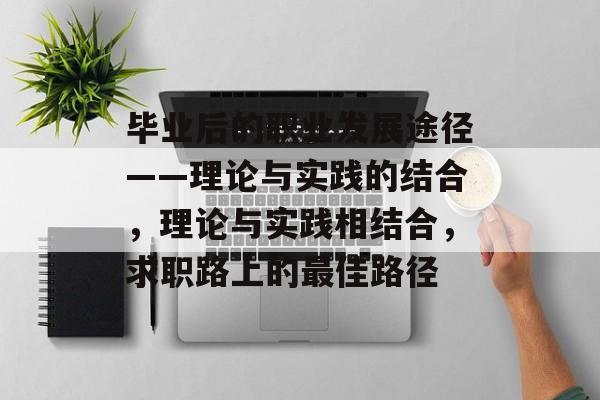 毕业后的职业发展途径——理论与实践的结合,理论与实践相结合,求职路上的最佳路径 毕业后的职业发展途径——理论与实践的结合,理论与实践相结合,求职路上的最佳路径