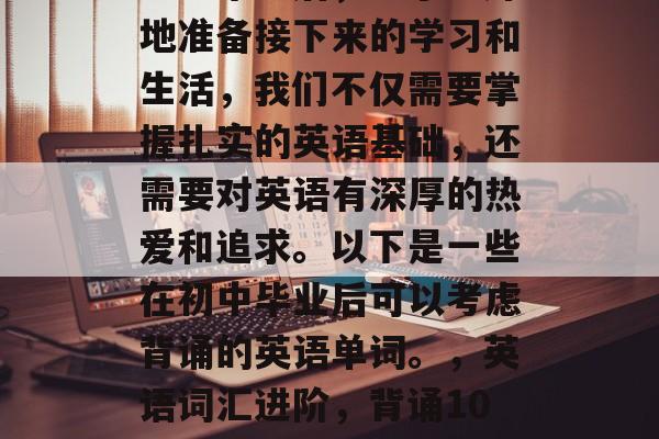 初中毕业后，为了更好地准备接下来的学习和生活，我们不仅需要掌握扎实的英语基础，还需要对英语有深厚的热爱和追求。以下是一些在初中毕业后可以考虑背诵的英语单词。，英语词汇进阶，背诵100首常用单词