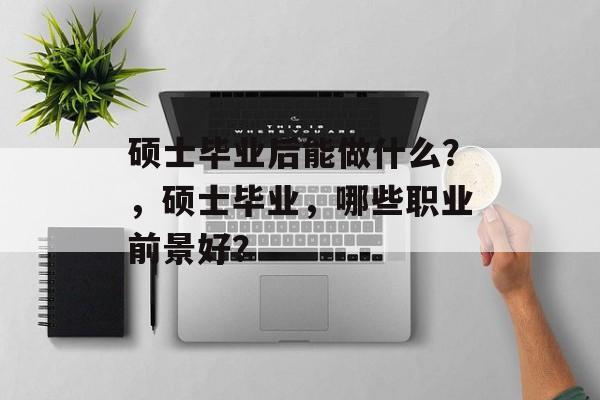 硕士毕业后能做什么？，硕士毕业，哪些职业前景好？