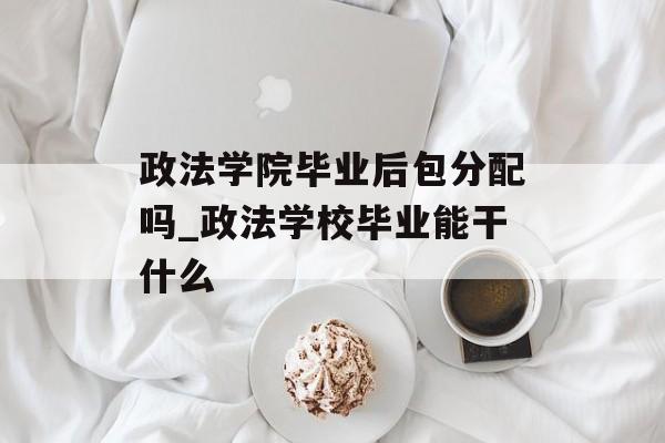 政法学院毕业后包分配吗_政法学校毕业能干什么
