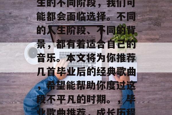 毕业后听什么歌?在人生的不同阶段,我们可能都会面临选择。不同的人生阶段、不同的背景,都有着适合自己的音乐。本文将为你推荐几首毕业后的经典歌曲,希望能帮助你度过这段不平凡的时期。,毕业歌曲推荐,成长历程中的感人旋律 毕业后听什么歌?在人生的不同阶段,我们可能都会面临选择。不同的人生阶段、不同的背景,都有着适合自己的音乐。本文将为你推荐几首毕业后的经典歌曲,希望能帮助你度过这段不平凡的时期。,毕业歌曲推荐,成长历程中的感人旋律