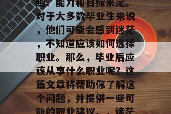 毕业后的选择和就业方向往往会根据个人的兴趣、能力和目标来定。对于大多数毕业生来说，他们可能会感到迷茫，不知道应该如何选择职业。那么，毕业后应该从事什么职业呢？这篇文章将帮助你了解这个问题，并提供一些可能的职业建议。，迷茫时的就业方向指南，如何决定职业方向