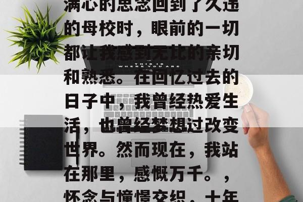 毕业多年后，当我带着满心的思念回到了久违的母校时，眼前的一切都让我感到无比的亲切和熟悉。在回忆过去的日子中，我曾经热爱生活，也曾经梦想过改变世界。然而现在，我站在那里，感慨万千。，怀念与憧憬交织，十年回望，母校情深