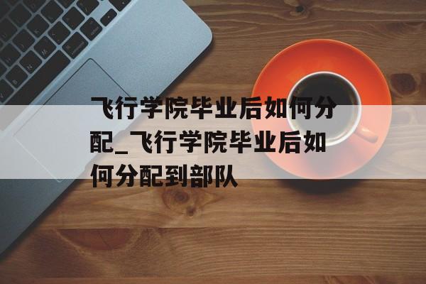 飞行学院毕业后如何分配_飞行学院毕业后如何分配到部队 飞行学院毕业后如何分配_飞行学院毕业后如何分配到部队