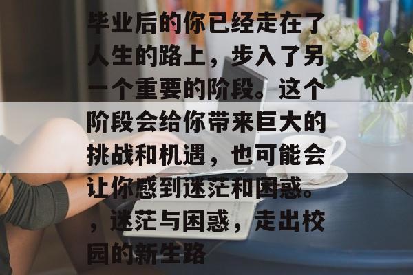 毕业后的你已经走在了人生的路上，步入了另一个重要的阶段。这个阶段会给你带来巨大的挑战和机遇，也可能会让你感到迷茫和困惑。，迷茫与困惑，走出校园的新生路