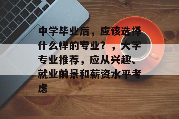 中学毕业后,应该选择什么样的专业?,大学专业推荐,应从兴趣、就业前景和薪资水平考虑 中学毕业后,应该选择什么样的专业?,大学专业推荐,应从兴趣、就业前景和薪资水平考虑