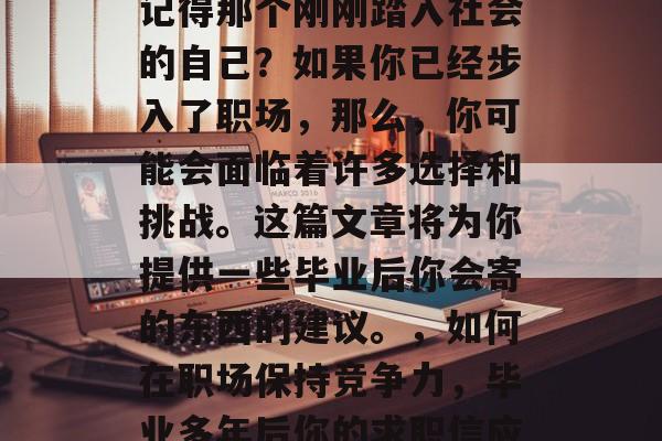 毕业多年后的你是否还记得那个刚刚踏入社会的自己?如果你已经步入了职场,那么,你可能会面临着许多选择和挑战。这篇文章将为你提供一些毕业后你会寄的东西的建议。,如何在职场保持竞争力,毕业多年后你的求职信应包含哪些内容? 毕业多年后的你是否还记得那个刚刚踏入社会的自己?如果你已经步入了职场,那么,你可能会面临着许多选择和挑战。这篇文章将为你提供一些毕业后你会寄的东西的建议。,如何在职场保持竞争力,毕业多年后你的求职信应包含哪些内容?