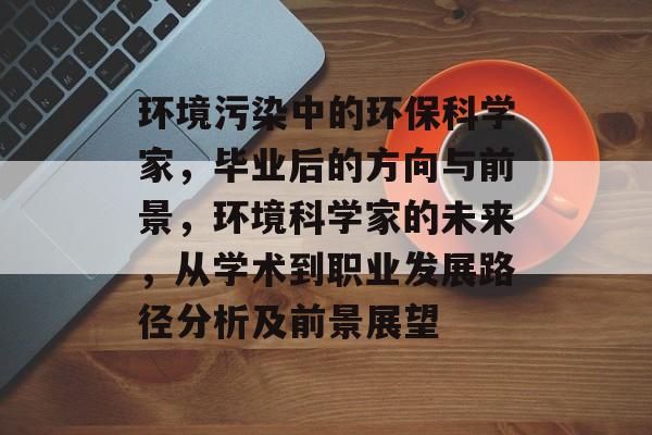环境污染中的环保科学家，毕业后的方向与前景，环境科学家的未来，从学术到职业发展路径分析及前景展望