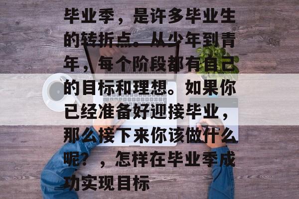 毕业季，是许多毕业生的转折点。从少年到青年，每个阶段都有自己的目标和理想。如果你已经准备好迎接毕业，那么接下来你该做什么呢？，怎样在毕业季成功实现目标