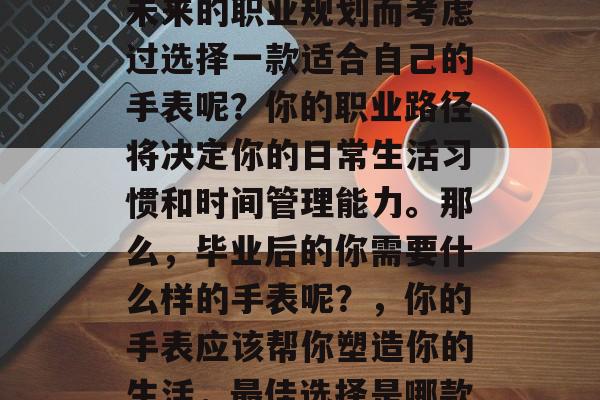 毕业后的你是否已经为未来的职业规划而考虑过选择一款适合自己的手表呢?你的职业路径将决定你的日常生活习惯和时间管理能力。那么,毕业后的你需要什么样的手表呢?,你的手表应该帮你塑造你的生活,最佳选择是哪款? 毕业后的你是否已经为未来的职业规划而考虑过选择一款适合自己的手表呢?你的职业路径将决定你的日常生活习惯和时间管理能力。那么,毕业后的你需要什么样的手表呢?,你的手表应该帮你塑造你的生活,最佳选择是哪款?