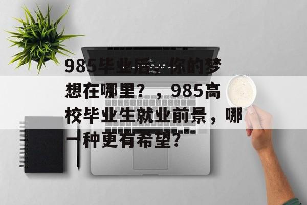 985毕业后,你的梦想在哪里?,985高校毕业生就业前景,哪一种更有希望? 985毕业后,你的梦想在哪里?,985高校毕业生就业前景,哪一种更有希望?