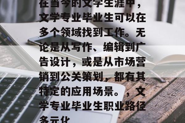 在当今的文学生涯中,文学专业毕业生可以在多个领域找到工作。无论是从写作、编辑到广告设计,或是从市场营销到公关策划,都有其特定的应用场景。,文学专业毕业生职业路径多元化 在当今的文学生涯中,文学专业毕业生可以在多个领域找到工作。无论是从写作、编辑到广告设计,或是从市场营销到公关策划,都有其特定的应用场景。,文学专业毕业生职业路径多元化