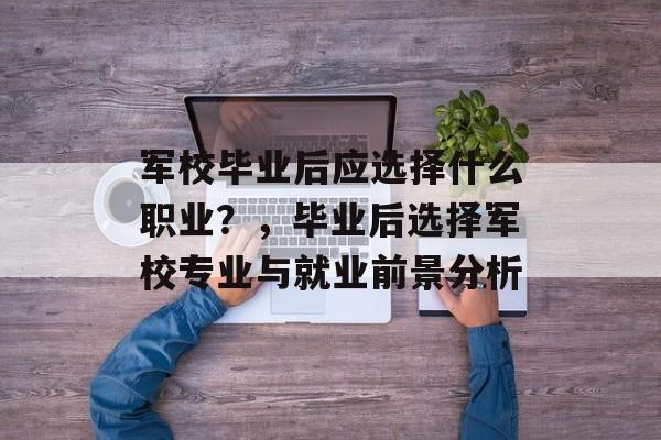 军校毕业后应选择什么职业？，毕业后选择军校专业与就业前景分析