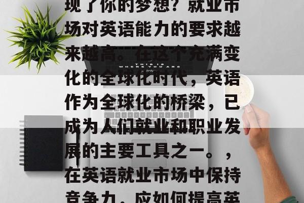 毕业后的你是否已经实现了你的梦想?就业市场对英语能力的要求越来越高。在这个充满变化的全球化时代,英语作为全球化的桥梁,已成为人们就业和职业发展的主要工具之一。,在英语就业市场中保持竞争力,应如何提高英语能力? 毕业后的你是否已经实现了你的梦想?就业市场对英语能力的要求越来越高。在这个充满变化的全球化时代,英语作为全球化的桥梁,已成为人们就业和职业发展的主要工具之一。,在英语就业市场中保持竞争力,应如何提高英语能力?