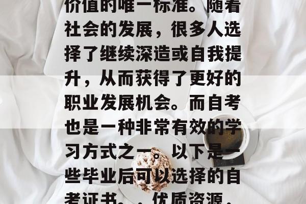 毕业后的选择和就业压力已不再是衡量一个人价值的唯一标准。随着社会的发展，很多人选择了继续深造或自我提升，从而获得了更好的职业发展机会。而自考也是一种非常有效的学习方式之一。以下是一些毕业后可以选择的自考证书。，优质资源，毕业后的自考选择与就业压力分析