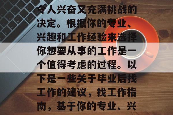 毕业后的找工作是一个令人兴奋又充满挑战的决定。根据你的专业、兴趣和工作经验来选择你想要从事的工作是一个值得考虑的过程。以下是一些关于毕业后找工作的建议,找工作指南,基于你的专业、兴趣与经验选择工作 毕业后的找工作是一个令人兴奋又充满挑战的决定。根据你的专业、兴趣和工作经验来选择你想要从事的工作是一个值得考虑的过程。以下是一些关于毕业后找工作的建议,找工作指南,基于你的专业、兴趣与经验选择工作