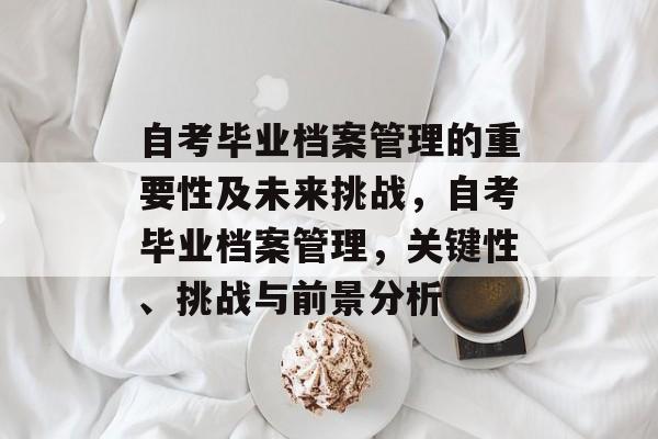 自考毕业档案管理的重要性及未来挑战，自考毕业档案管理，关键性、挑战与前景分析
