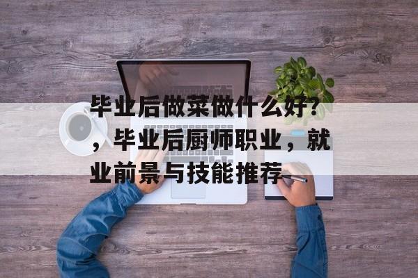 毕业后做菜做什么好?,毕业后厨师职业,就业前景与技能推荐 毕业后做菜做什么好?,毕业后厨师职业,就业前景与技能推荐