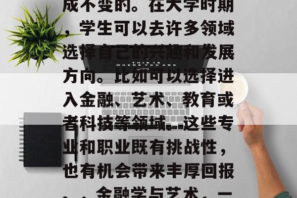 高考后的选择并不是一成不变的。在大学时期，学生可以去许多领域选择自己的兴趣和发展方向。比如可以选择进入金融、艺术、教育或者科技等领域。这些专业和职业既有挑战性，也有机会带来丰厚回报。，金融学与艺术，一条跨学科发展的路径