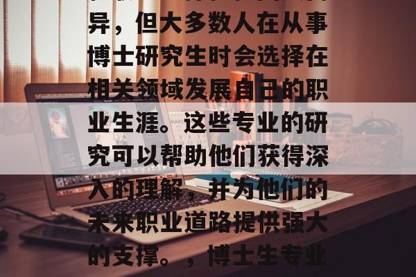 博士毕业后从事的行业和职业选择往往因人而异，但大多数人在从事博士研究生时会选择在相关领域发展自己的职业生涯。这些专业的研究可以帮助他们获得深入的理解，并为他们的未来职业道路提供强大的支撑。，博士生专业选择，挖掘潜力，走向成功的职业生涯路径