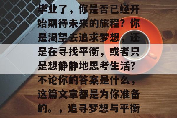 毕业了,你是否已经开始期待未来的旅程?你是渴望去追求梦想,还是在寻找平衡,或者只是想静静地思考生活?不论你的答案是什么,这篇文章都是为你准备的。,追寻梦想与平衡 毕业了,你是否已经开始期待未来的旅程?你是渴望去追求梦想,还是在寻找平衡,或者只是想静静地思考生活?不论你的答案是什么,这篇文章都是为你准备的。,追寻梦想与平衡